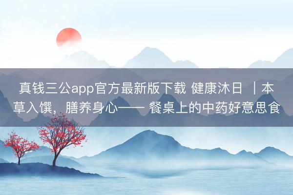 真钱三公app官方最新版下载 健康沐日 ｜本草入馔，膳养身心—— 餐桌上的中药好意思食