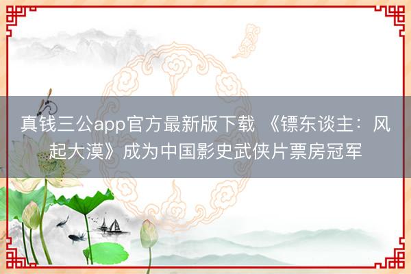 真钱三公app官方最新版下载 《镖东谈主:风起大漠》成为中国影史武侠片票房冠军