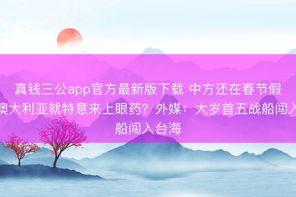 真钱三公app官方最新版下载 中方还在春节假期,澳大利亚就特意来上眼药?外媒:大岁首五战船闯入台海