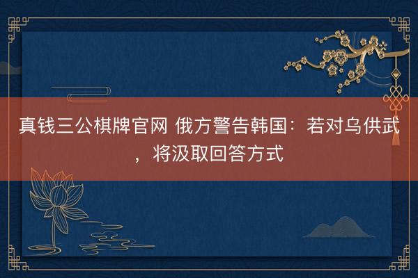 真钱三公棋牌官网 俄方警告韩国：若对乌供武，将汲取回答方式