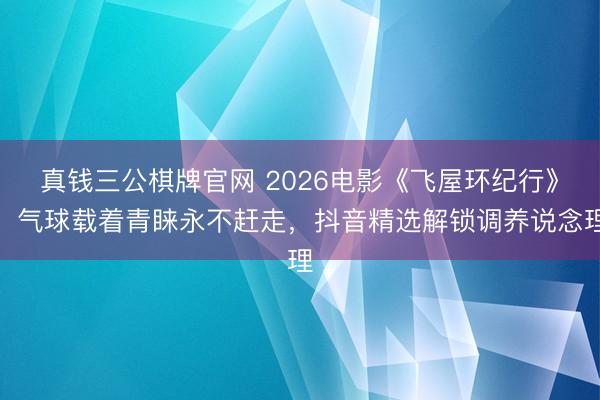 真钱三公棋牌官网 2026电影《飞屋环纪行》：气球载着青睐永不赶走，抖音精选解锁调养说念理