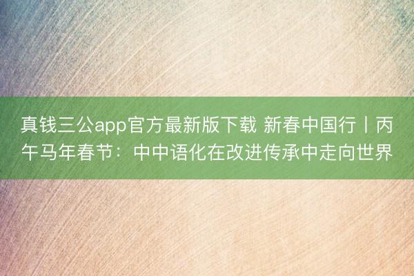 真钱三公app官方最新版下载 新春中国行丨丙午马年春节：中中语化在改进传承中走向世界