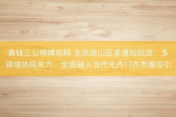 真钱三公棋牌官网 北京房山区委通知阳波：多领域协同发力，全面融入当代化齐门齐市圈汲引