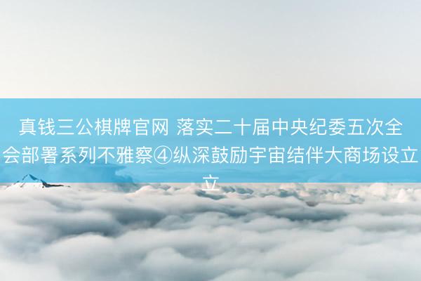 真钱三公棋牌官网 落实二十届中央纪委五次全会部署系列不雅察④纵深鼓励宇宙结伴大商场设立