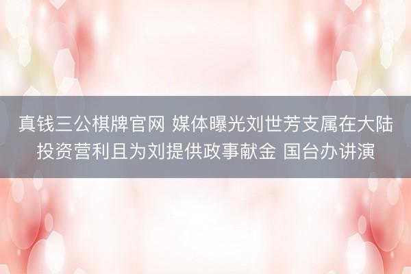 真钱三公棋牌官网 媒体曝光刘世芳支属在大陆投资营利且为刘提供政事献金 国台办讲演