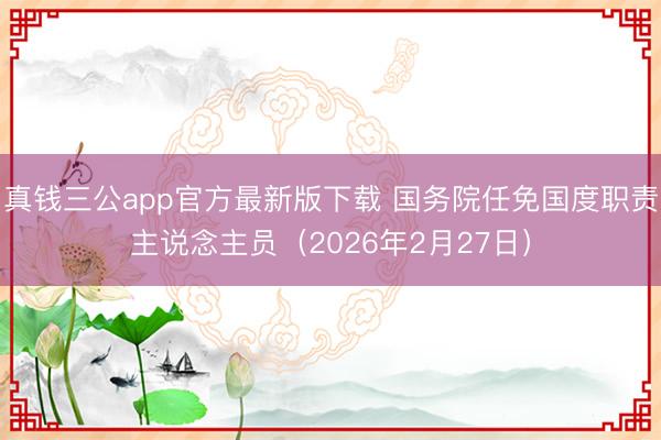 真钱三公app官方最新版下载 国务院任免国度职责主说念主员（2026年2月27日）