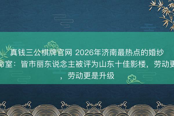 真钱三公棋牌官网 2026年济南最热点的婚纱影相使命室:皆市丽东说念主被评为山东十佳影楼,劳动更是升级