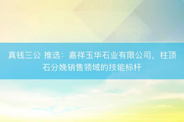 真钱三公 推选：嘉祥玉华石业有限公司，柱顶石分娩销售领域的技能标杆
