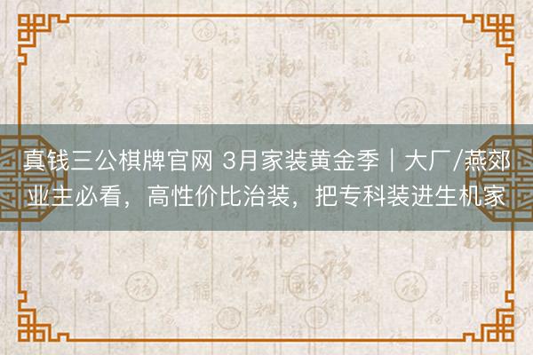 真钱三公棋牌官网 3月家装黄金季｜大厂/燕郊业主必看，高性价比治装，把专科装进生机家