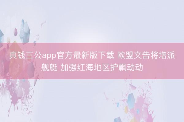 真钱三公app官方最新版下载 欧盟文告将增派舰艇 加强红海地区护飘动动