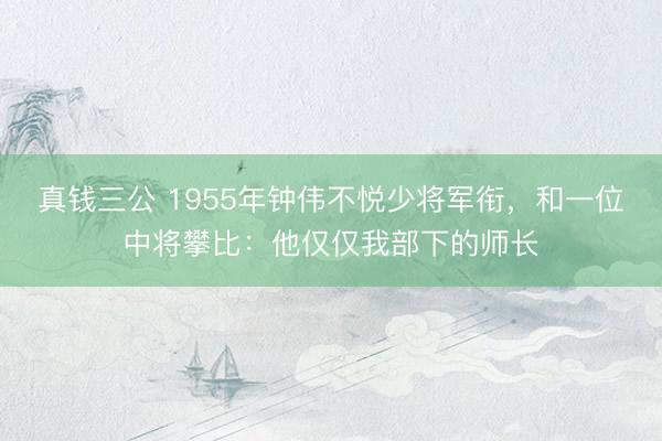 真钱三公 1955年钟伟不悦少将军衔，和一位中将攀比：他仅仅我部下的师长