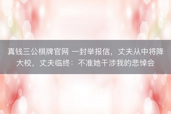 真钱三公棋牌官网 一封举报信,丈夫从中将降大校,丈夫临终:不准她干涉我的悲悼会