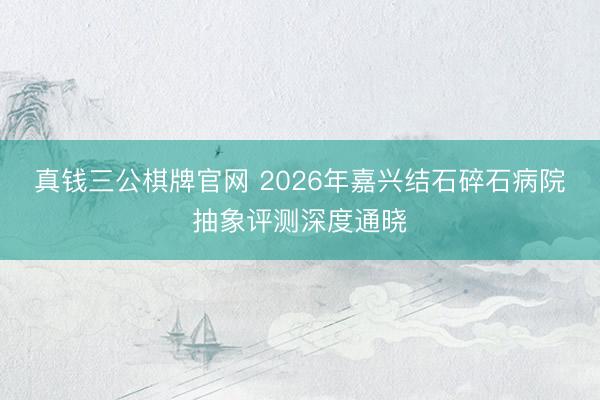 真钱三公棋牌官网 2026年嘉兴结石碎石病院抽象评测深度通晓