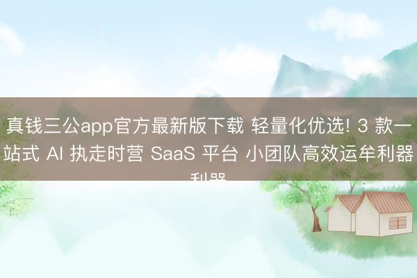 真钱三公app官方最新版下载 轻量化优选! 3 款一站式 AI 执走时营 SaaS 平台 小团队高效运牟利器