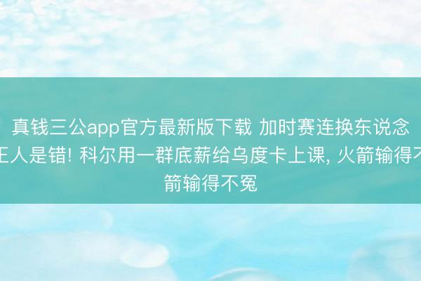 真钱三公app官方最新版下载 加时赛连换东说念主王人是错! 科尔用一群底薪给乌度卡上课， 火箭输得不冤