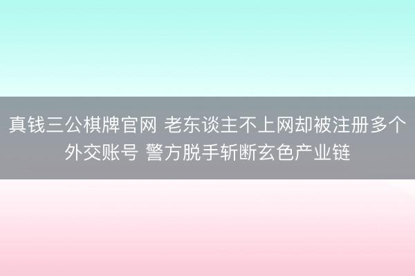 真钱三公棋牌官网 老东谈主不上网却被注册多个外交账号 警方脱手斩断玄色产业链