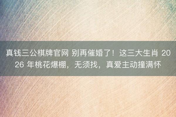 真钱三公棋牌官网 别再催婚了！这三大生肖 2026 年桃花爆棚，无须找，真爱主动撞满怀