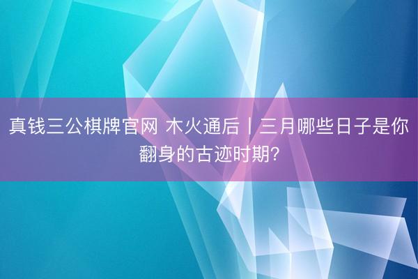 真钱三公棋牌官网 木火通后丨三月哪些日子是你翻身的古迹时期？