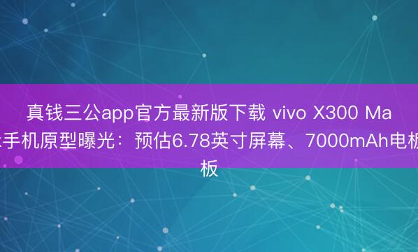 真钱三公app官方最新版下载 vivo X300 Max手机原型曝光:预估6.78英寸屏幕、7000mAh电板