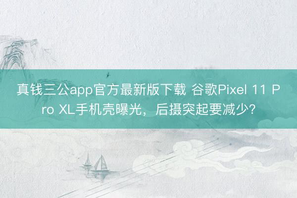 真钱三公app官方最新版下载 谷歌Pixel 11 Pro XL手机壳曝光，后摄突起要减少？
