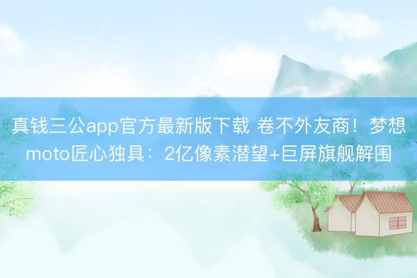 真钱三公app官方最新版下载 卷不外友商!梦想moto匠心独具:2亿像素潜望+巨屏旗舰解围