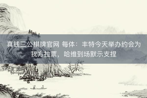 真钱三公棋牌官网 每体：丰特今天举办约会为我方拉票，哈维到场默示支捏
