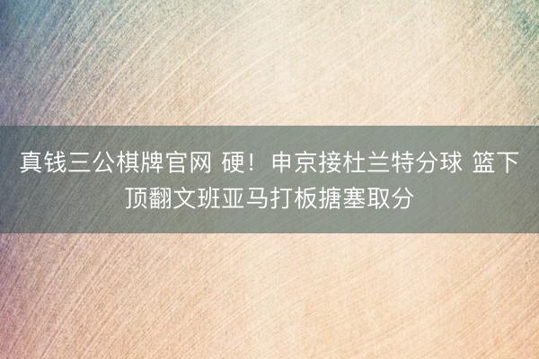 真钱三公棋牌官网 硬！申京接杜兰特分球 篮下顶翻文班亚马打板搪塞取分