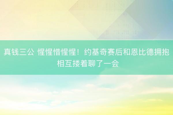 真钱三公 惺惺惜惺惺！约基奇赛后和恩比德拥抱 相互搂着聊了一会