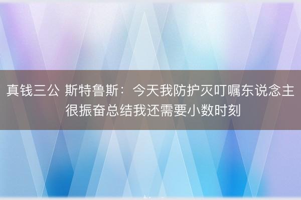 真钱三公 斯特鲁斯：今天我防护灭叮嘱东说念主 很振奋总结我还需要小数时刻
