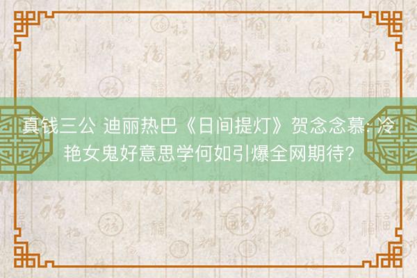 真钱三公 迪丽热巴《日间提灯》贺念念慕: 冷艳女鬼好意思学何如引爆全网期待?