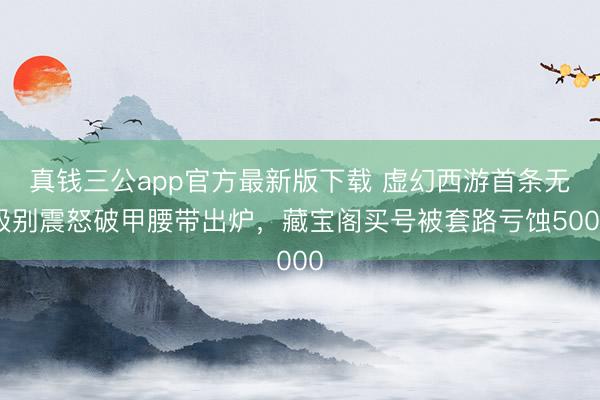 真钱三公app官方最新版下载 虚幻西游首条无级别震怒破甲腰带出炉，藏宝阁买号被套路亏蚀5000