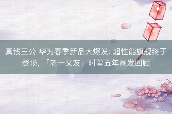 真钱三公 华为春季新品大爆发: 超性能旗舰终于登场， 「老一又友」时隔五年阐发回顾