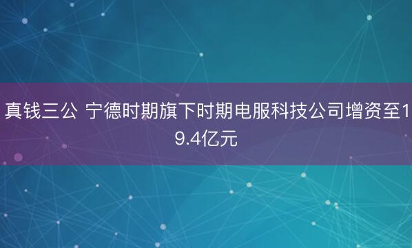 真钱三公 宁德时期旗下时期电服科技公司增资至19.4亿元