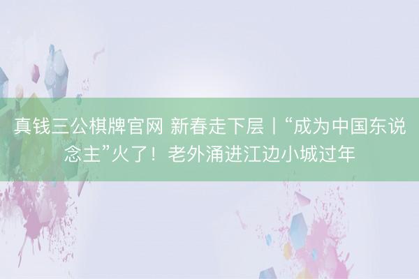 真钱三公棋牌官网 新春走下层丨“成为中国东说念主”火了!老外涌进江边小城过年
