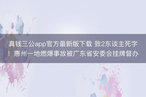 真钱三公app官方最新版下载 致2东谈主死字！惠州一地燃爆事故被广东省安委会挂牌督办