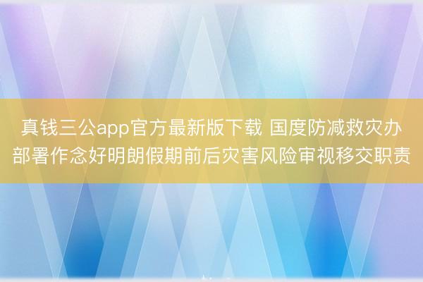 真钱三公app官方最新版下载 国度防减救灾办部署作念好明朗假期前后灾害风险审视移交职责