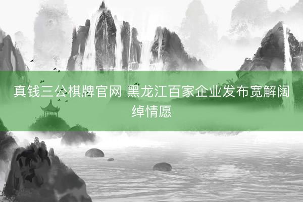 真钱三公棋牌官网 黑龙江百家企业发布宽解阔绰情愿