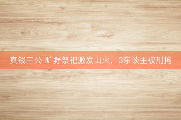 真钱三公 旷野祭祀激发山火，3东谈主被刑拘