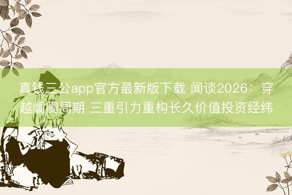 真钱三公app官方最新版下载 闻谈2026：穿越阛阓周期 三重引力重构长久价值投资经纬