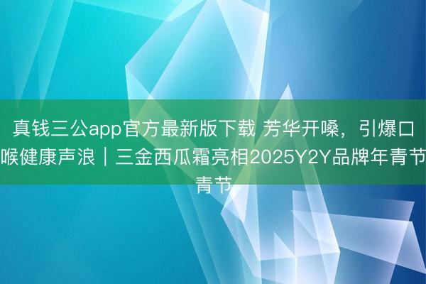 真钱三公app官方最新版下载 芳华开嗓，引爆口喉健康声浪｜三金西瓜霜亮相2025Y2Y品牌年青节