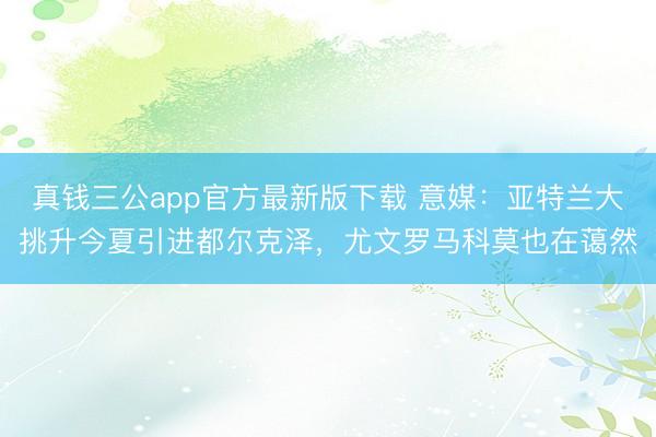真钱三公app官方最新版下载 意媒：亚特兰大挑升今夏引进都尔克泽，尤文罗马科莫也在蔼然