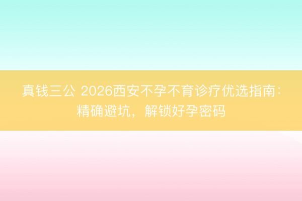 真钱三公 2026西安不孕不育诊疗优选指南:精确避坑,解锁好孕密码