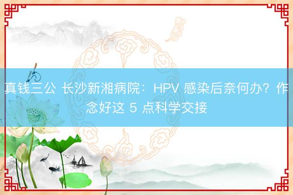 真钱三公 长沙新湘病院:HPV 感染后奈何办?作念好这 5 点科学交接