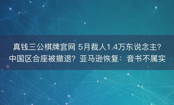 真钱三公棋牌官网 5月裁人1.4万东说念主？中国区合座被撤退？亚马逊恢复：音书不属实