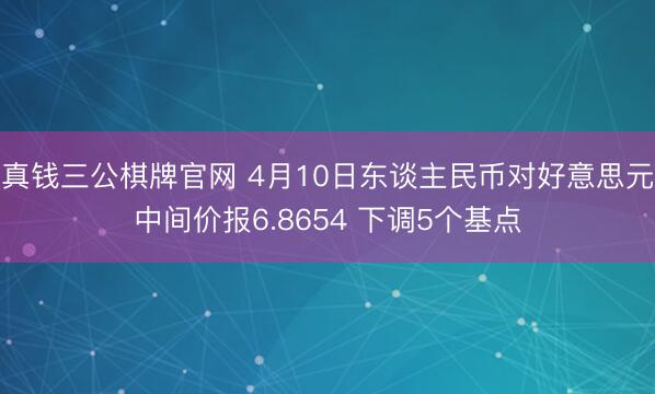 真钱三公棋牌官网 4月10日东谈主民币对好意思元中间价报6.8654 下调5个基点