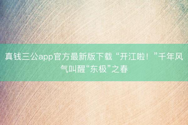 真钱三公app官方最新版下载 “开江啦！”千年风气叫醒“东极”之春