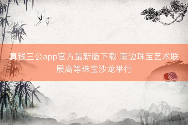真钱三公app官方最新版下载 南边珠宝艺术联展高等珠宝沙龙举行