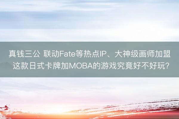 真钱三公 联动Fate等热点IP、大神级画师加盟 这款日式卡牌加MOBA的游戏究竟好不好玩？