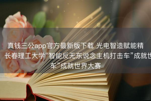 真钱三公app官方最新版下载 光电智造赋能精确反制！长春理工大学“智能反无东说念主机打击车”成就世界大赛