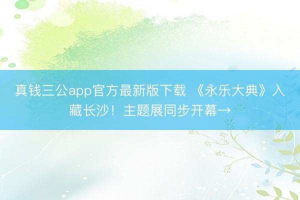 真钱三公app官方最新版下载 《永乐大典》入藏长沙！主题展同步开幕→